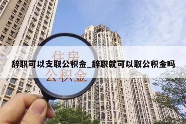 辞职可以支取公积金_辞职就可以取公积金吗