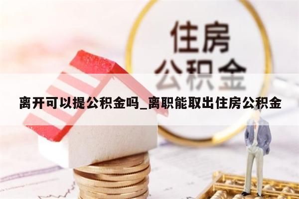 离开可以提公积金吗_离职能取出住房公积金